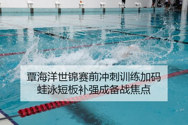 覃海洋世锦赛前冲刺训练加码 蛙泳短板补强成备战焦点