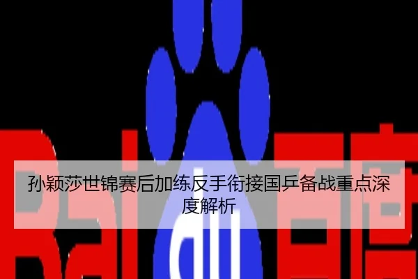 孙颖莎世锦赛后加练反手衔接国乒备战重点深度解析