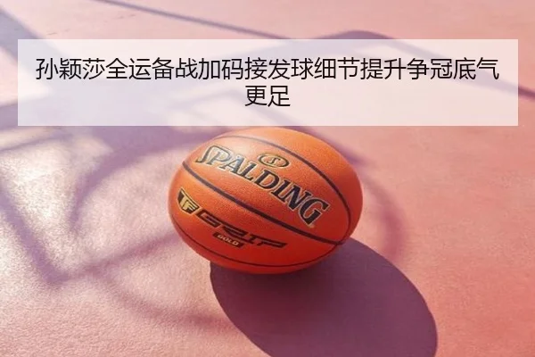 孙颖莎全运备战加码接发球细节提升争冠底气更足