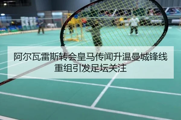 阿尔瓦雷斯转会皇马传闻升温曼城锋线重组引发足坛关注