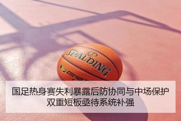 国足热身赛失利暴露后防协同与中场保护双重短板亟待系统补强