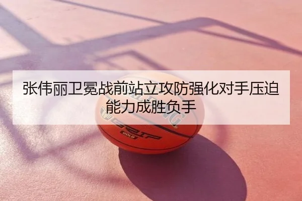 张伟丽卫冕战前站立攻防强化对手压迫能力成胜负手